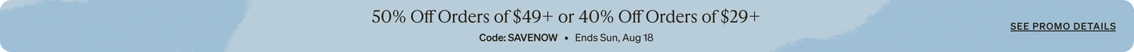 50% Off Orders of $49 + or 40% Off Orders of $29+ Code: SAVENOW Ends Sun, Aug 18 See promo details. SHOP NOW