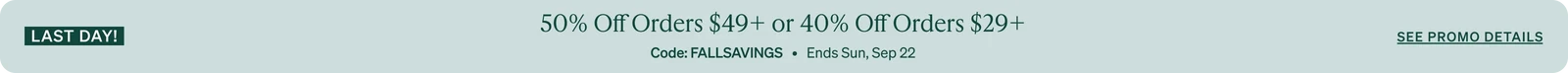 Last Day 50% Off Orders $49+ or 40% Off Orders $29+ Code: FALLSAVINGS   •   Ends Sun, Sep 22   •   See promo details