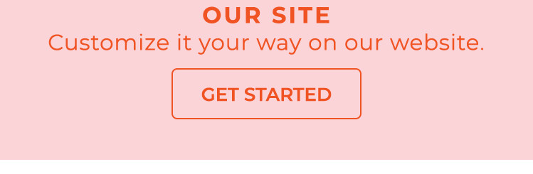 Customize it your way on out website - Get Started