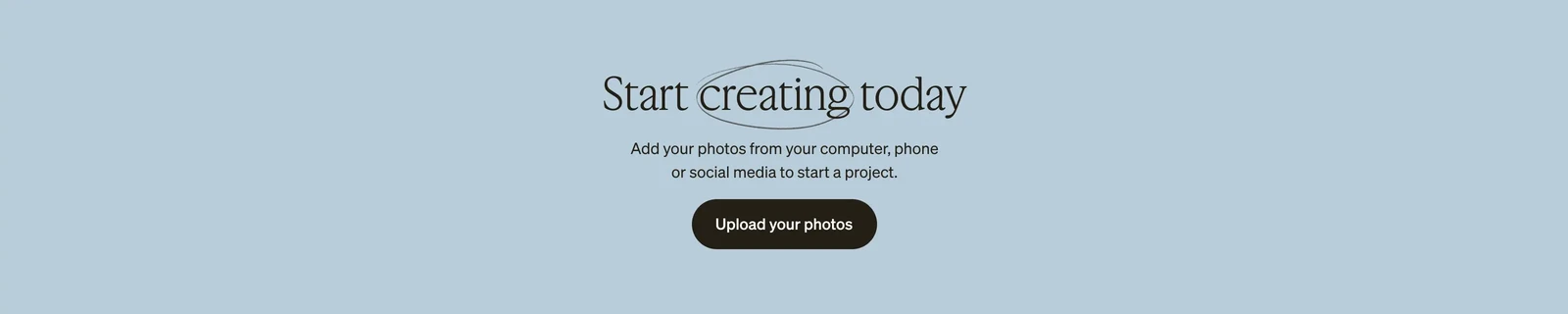 Start Creating today. Add your photos from your computer, phone or social media to start a project. Upload your photos.